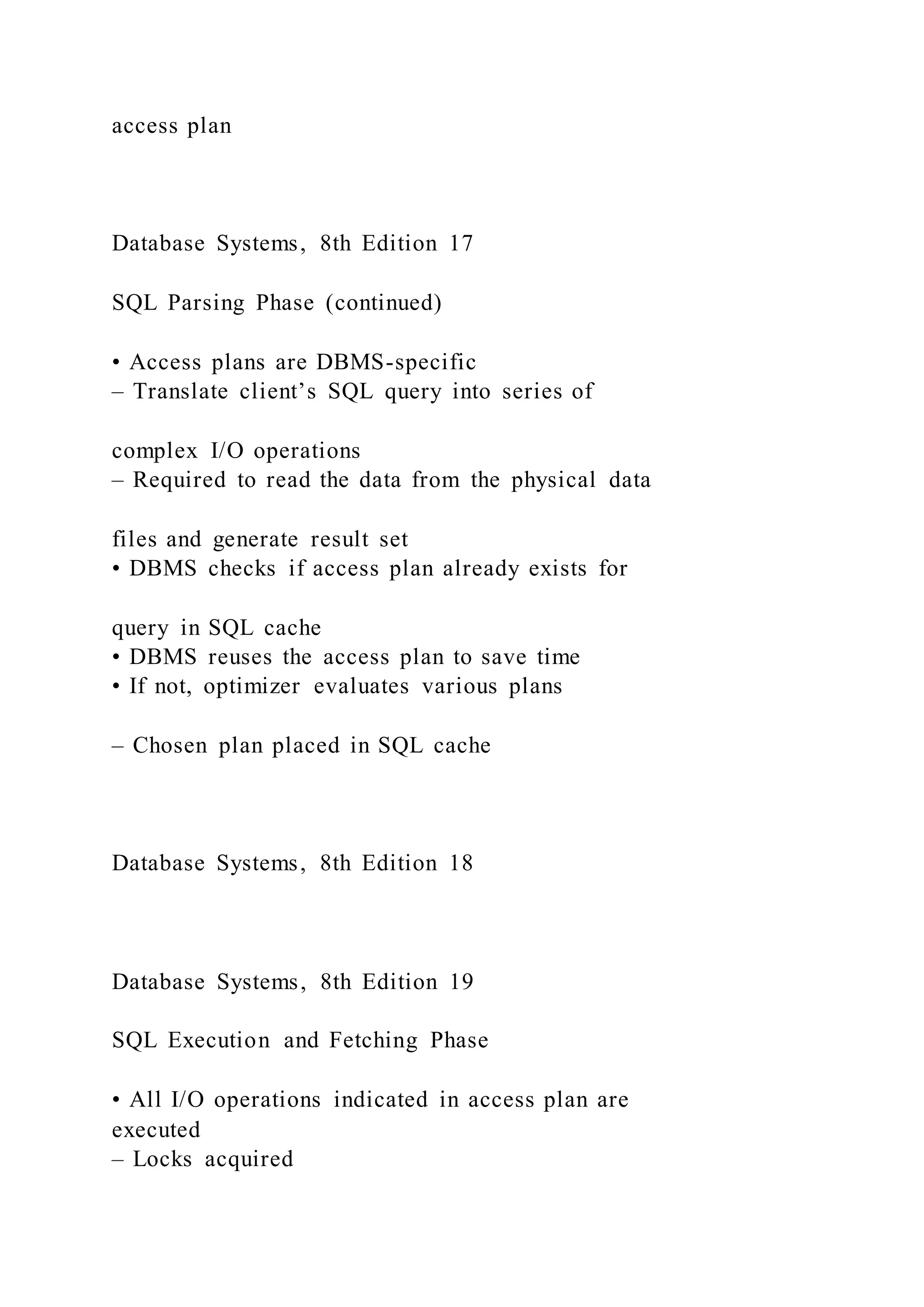 access plan
Database Systems, 8th Edition 17
SQL Parsing Phase (continued)
• Access plans are DBMS-specific
– Translate client’s SQL query into series of
complex I/O operations
– Required to read the data from the physical data
files and generate result set
• DBMS checks if access plan already exists for
query in SQL cache
• DBMS reuses the access plan to save time
• If not, optimizer evaluates various plans
– Chosen plan placed in SQL cache
Database Systems, 8th Edition 18
Database Systems, 8th Edition 19
SQL Execution and Fetching Phase
• All I/O operations indicated in access plan are
executed
– Locks acquired
 