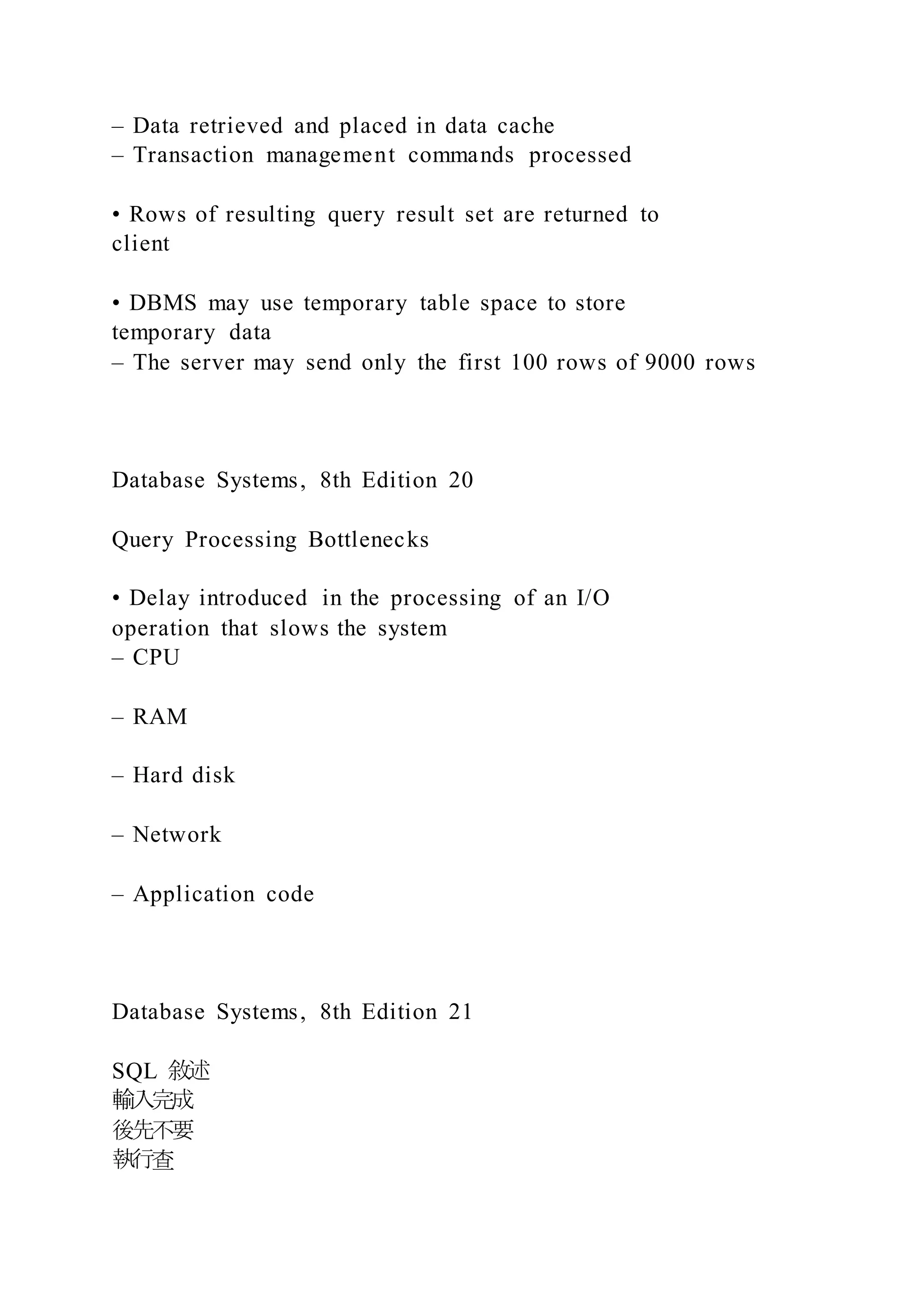 – Data retrieved and placed in data cache
– Transaction management commands processed
• Rows of resulting query result set are returned to
client
• DBMS may use temporary table space to store
temporary data
– The server may send only the first 100 rows of 9000 rows
Database Systems, 8th Edition 20
Query Processing Bottlenecks
• Delay introduced in the processing of an I/O
operation that slows the system
– CPU
– RAM
– Hard disk
– Network
– Application code
Database Systems, 8th Edition 21
SQL 敘述
輸入完成
後先不要
執行查
 