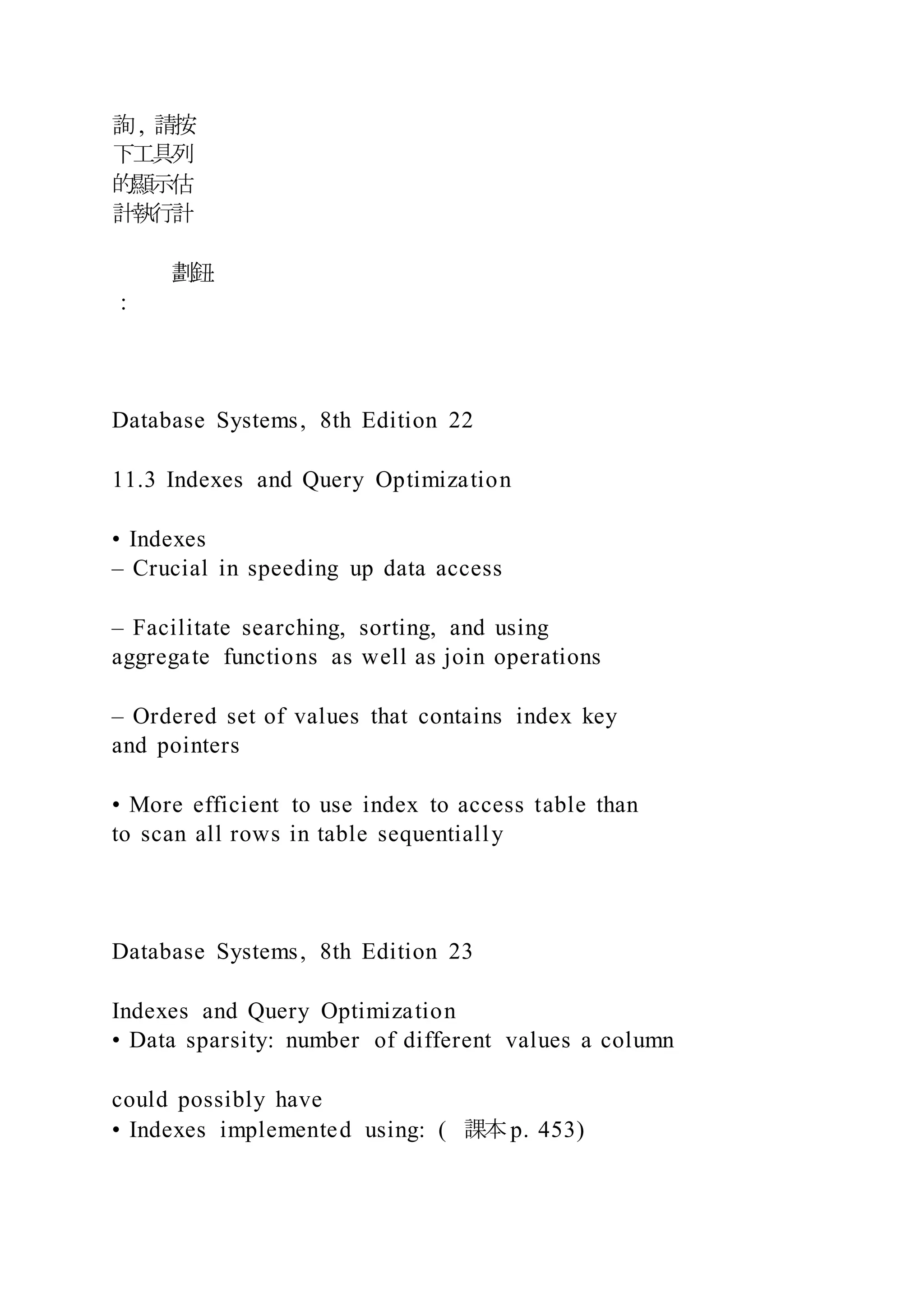 詢, 請按
下工具列
的顯示估
計執行計
劃鈕
：
Database Systems, 8th Edition 22
11.3 Indexes and Query Optimization
• Indexes
– Crucial in speeding up data access
– Facilitate searching, sorting, and using
aggregate functions as well as join operations
– Ordered set of values that contains index key
and pointers
• More efficient to use index to access table than
to scan all rows in table sequentially
Database Systems, 8th Edition 23
Indexes and Query Optimization
• Data sparsity: number of different values a column
could possibly have
• Indexes implemented using: ( 課本p. 453)
 