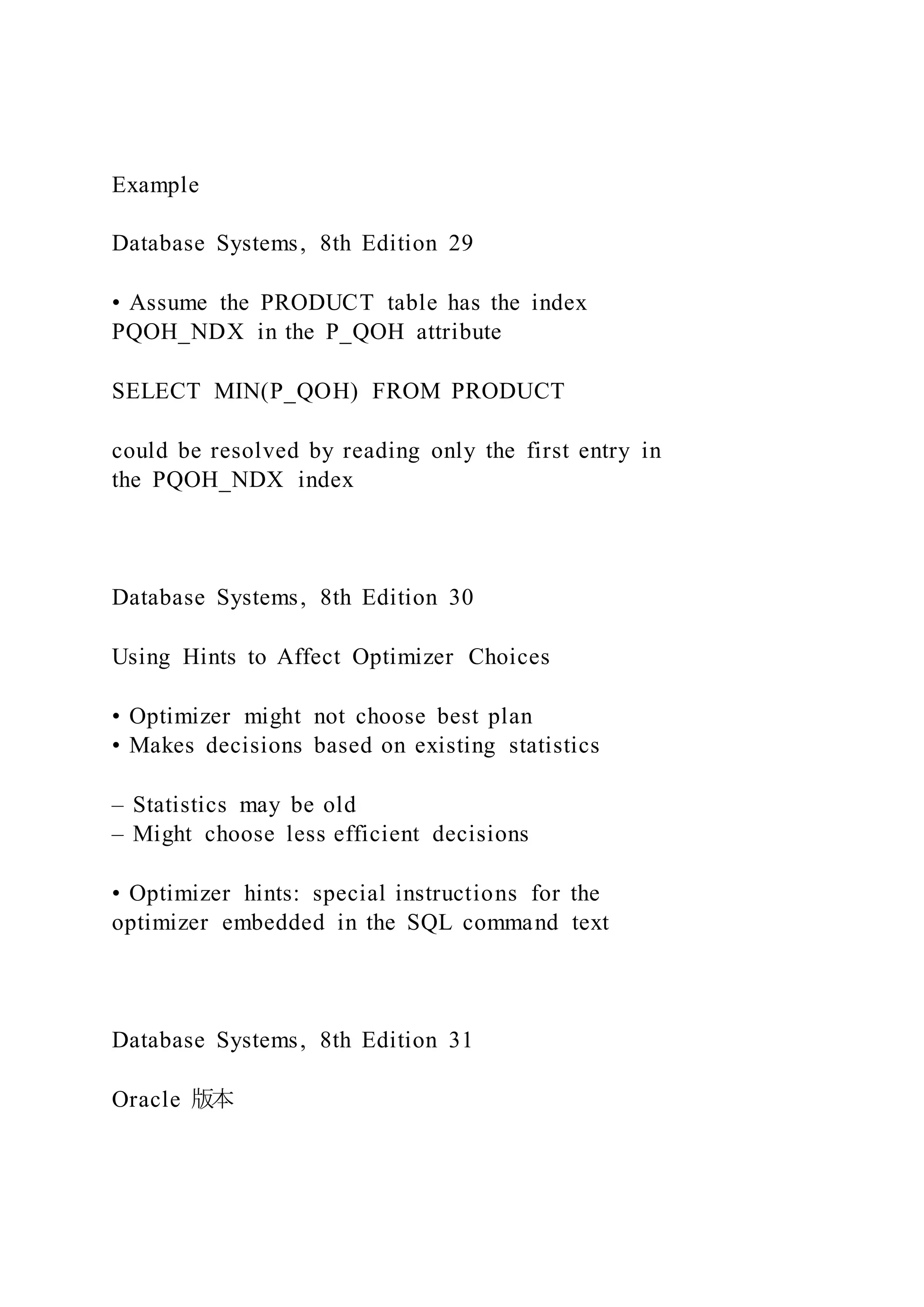 Example
Database Systems, 8th Edition 29
• Assume the PRODUCT table has the index
PQOH_NDX in the P_QOH attribute
SELECT MIN(P_QOH) FROM PRODUCT
could be resolved by reading only the first entry in
the PQOH_NDX index
Database Systems, 8th Edition 30
Using Hints to Affect Optimizer Choices
• Optimizer might not choose best plan
• Makes decisions based on existing statistics
– Statistics may be old
– Might choose less efficient decisions
• Optimizer hints: special instructions for the
optimizer embedded in the SQL command text
Database Systems, 8th Edition 31
Oracle 版本
 