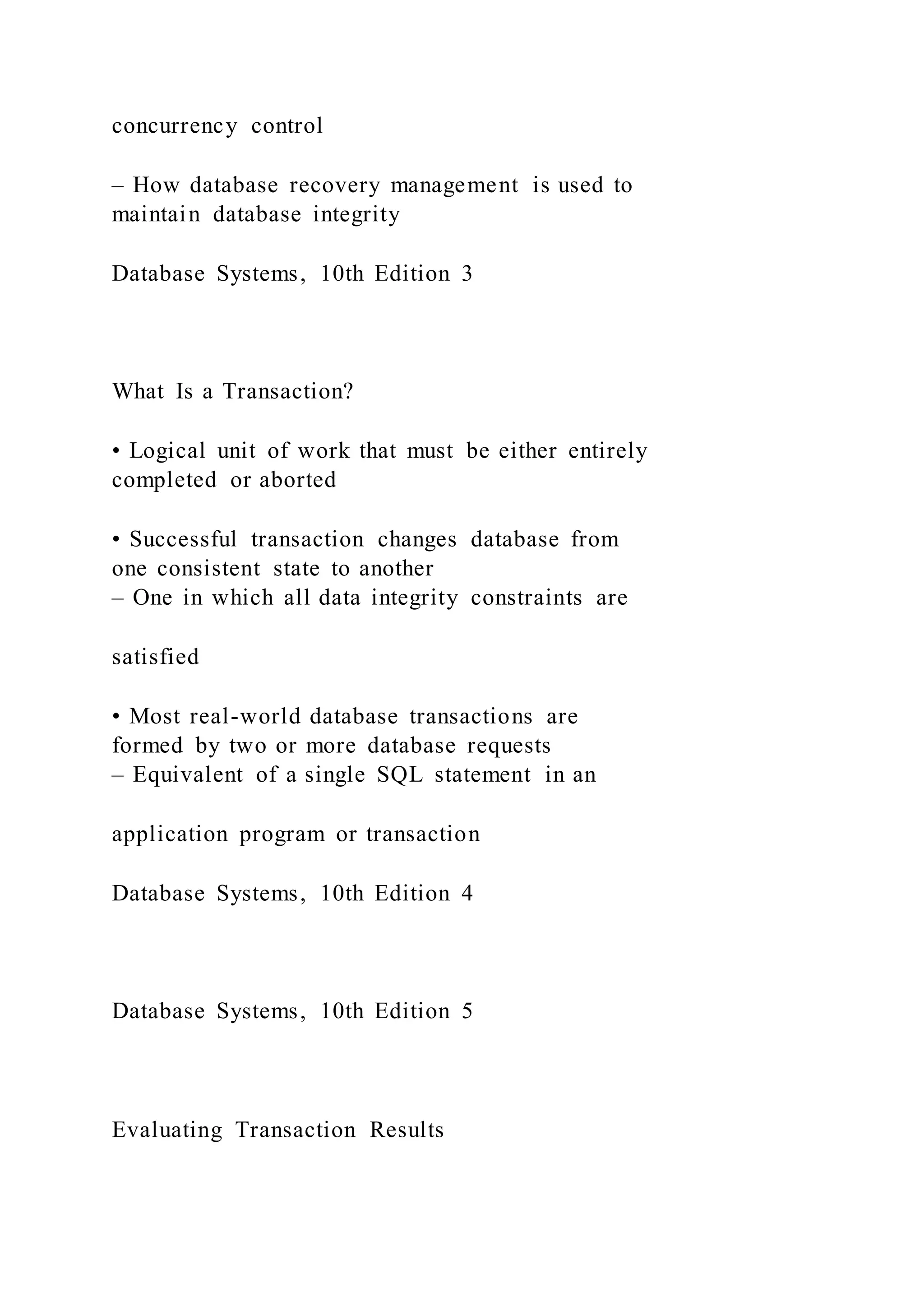 concurrency control
– How database recovery management is used to
maintain database integrity
Database Systems, 10th Edition 3
What Is a Transaction?
• Logical unit of work that must be either entirely
completed or aborted
• Successful transaction changes database from
one consistent state to another
– One in which all data integrity constraints are
satisfied
• Most real-world database transactions are
formed by two or more database requests
– Equivalent of a single SQL statement in an
application program or transaction
Database Systems, 10th Edition 4
Database Systems, 10th Edition 5
Evaluating Transaction Results
 