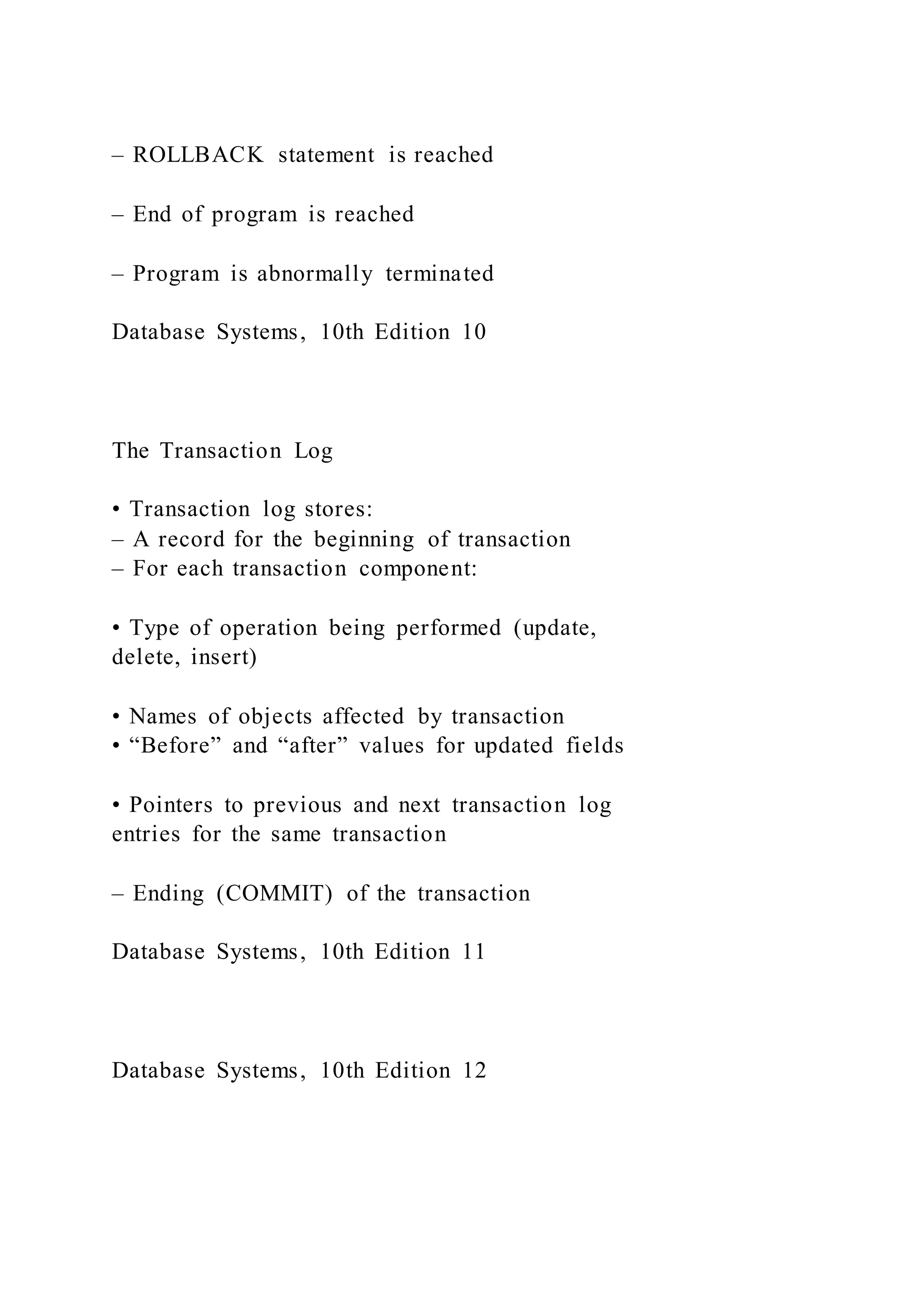 – ROLLBACK statement is reached
– End of program is reached
– Program is abnormally terminated
Database Systems, 10th Edition 10
The Transaction Log
• Transaction log stores:
– A record for the beginning of transaction
– For each transaction component:
• Type of operation being performed (update,
delete, insert)
• Names of objects affected by transaction
• “Before” and “after” values for updated fields
• Pointers to previous and next transaction log
entries for the same transaction
– Ending (COMMIT) of the transaction
Database Systems, 10th Edition 11
Database Systems, 10th Edition 12
 