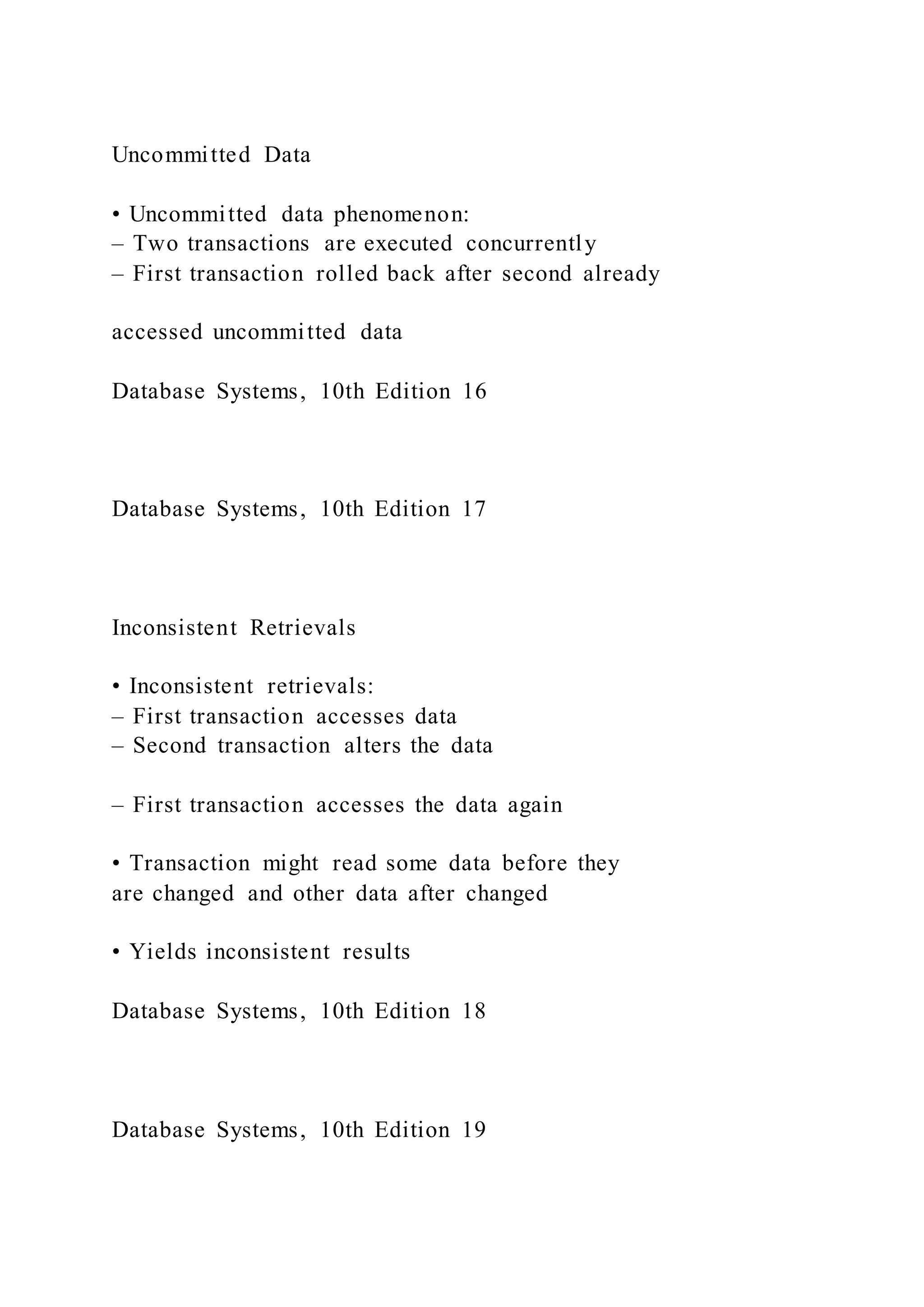 Uncommitted Data
• Uncommitted data phenomenon:
– Two transactions are executed concurrently
– First transaction rolled back after second already
accessed uncommitted data
Database Systems, 10th Edition 16
Database Systems, 10th Edition 17
Inconsistent Retrievals
• Inconsistent retrievals:
– First transaction accesses data
– Second transaction alters the data
– First transaction accesses the data again
• Transaction might read some data before they
are changed and other data after changed
• Yields inconsistent results
Database Systems, 10th Edition 18
Database Systems, 10th Edition 19
 