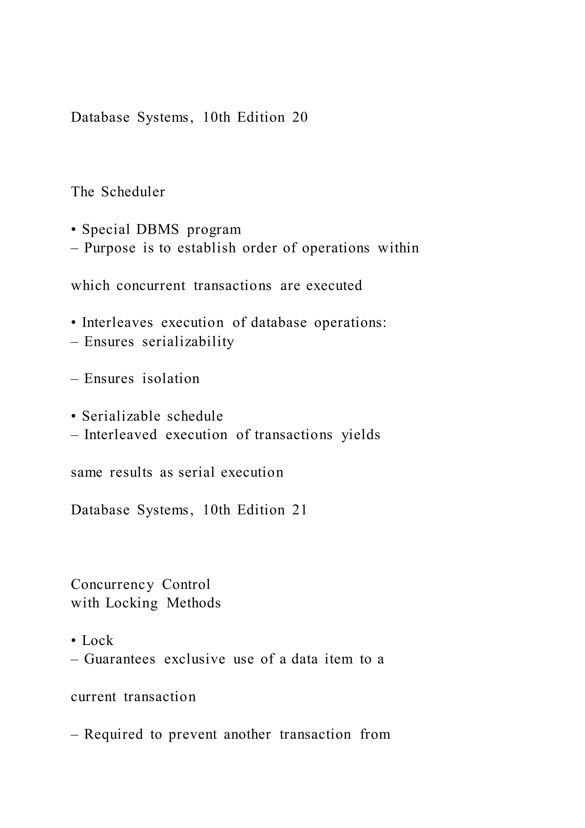 Database Systems, 10th Edition 20
The Scheduler
• Special DBMS program
– Purpose is to establish order of operations within
which concurrent transactions are executed
• Interleaves execution of database operations:
– Ensures serializability
– Ensures isolation
• Serializable schedule
– Interleaved execution of transactions yields
same results as serial execution
Database Systems, 10th Edition 21
Concurrency Control
with Locking Methods
• Lock
– Guarantees exclusive use of a data item to a
current transaction
– Required to prevent another transaction from
 