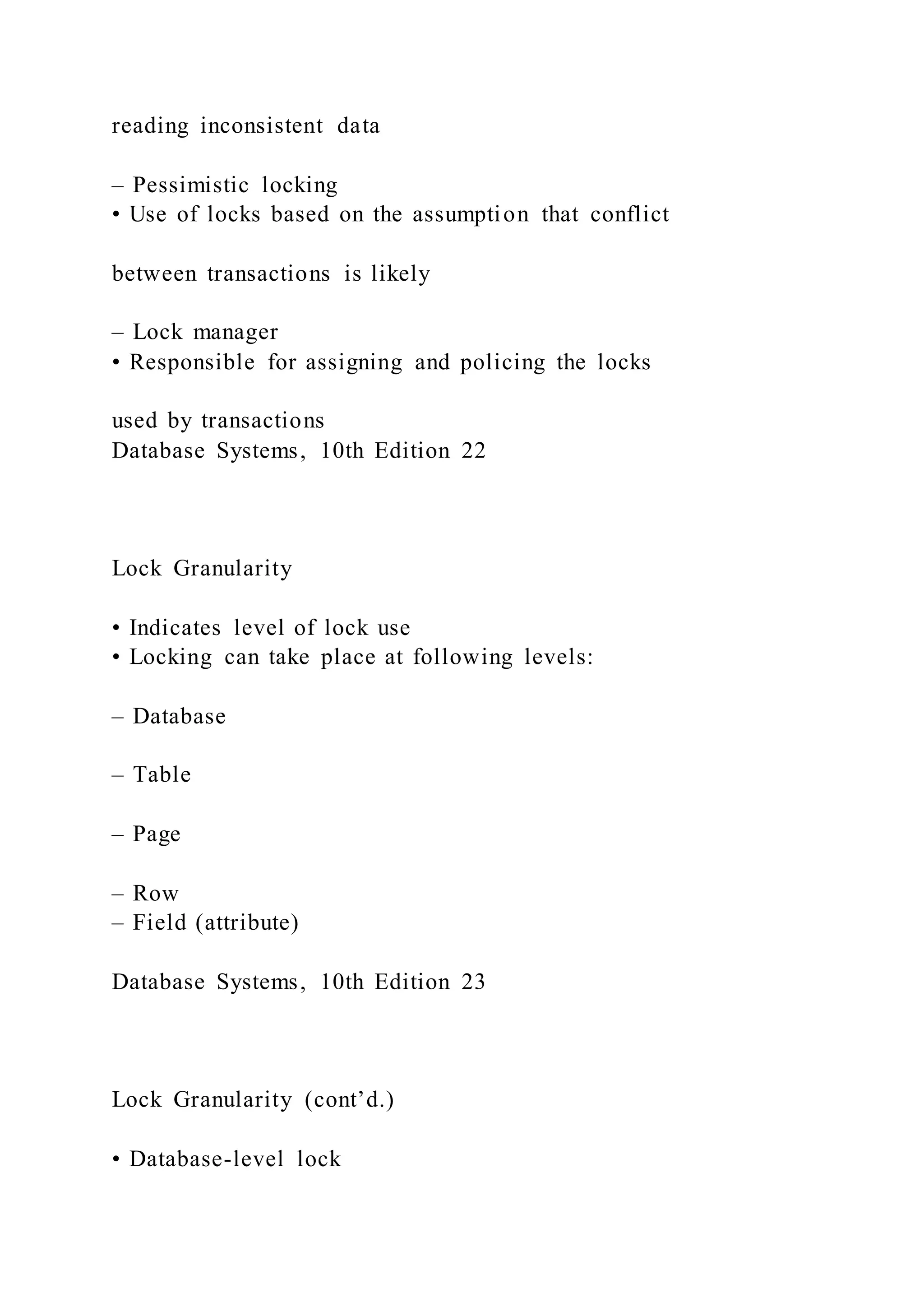 reading inconsistent data
– Pessimistic locking
• Use of locks based on the assumption that conflict
between transactions is likely
– Lock manager
• Responsible for assigning and policing the locks
used by transactions
Database Systems, 10th Edition 22
Lock Granularity
• Indicates level of lock use
• Locking can take place at following levels:
– Database
– Table
– Page
– Row
– Field (attribute)
Database Systems, 10th Edition 23
Lock Granularity (cont’d.)
• Database-level lock
 