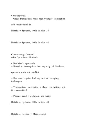 • Wound/wait
– Older transaction rolls back younger transaction
and reschedules it
Database Systems, 10th Edition 39
Database Systems, 10th Edition 40
Concurrency Control
with Optimistic Methods
• Optimistic approach
– Based on assumption that majority of database
operations do not conflict
– Does not require locking or time stamping
techniques
– Transaction is executed without restrictions until
it is committed
– Phases: read, validation, and write
Database Systems, 10th Edition 41
Database Recovery Management
 