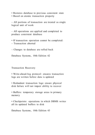 • Restores database to previous consistent state
• Based on atomic transaction property
– All portions of transaction are treated as single
logical unit of work
– All operations are applied and completed to
produce consistent database
• If transaction operation cannot be completed:
– Transaction aborted
– Changes to database are rolled back
Database Systems, 10th Edition 42
Transaction Recovery
• Write-ahead-log protocol: ensures transaction
logs are written before data is updated
• Redundant transaction logs: ensure physical
disk failure will not impair ability to recover
• Buffers: temporary storage areas in primary
memory
• Checkpoints: operations in which DBMS writes
all its updated buffers to disk
Database Systems, 10th Edition 43
 
