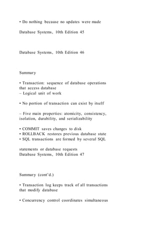 • Do nothing because no updates were made
Database Systems, 10th Edition 45
Database Systems, 10th Edition 46
Summary
• Transaction: sequence of database operations
that access database
– Logical unit of work
• No portion of transaction can exist by itself
– Five main properties: atomicity, consistency,
isolation, durability, and serializability
• COMMIT saves changes to disk
• ROLLBACK restores previous database state
• SQL transactions are formed by several SQL
statements or database requests
Database Systems, 10th Edition 47
Summary (cont’d.)
• Transaction log keeps track of all transactions
that modify database
• Concurrency control coordinates simultaneous
 