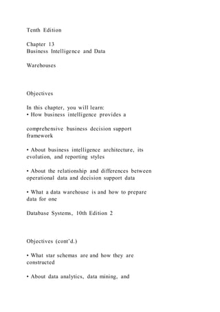 Tenth Edition
Chapter 13
Business Intelligence and Data
Warehouses
Objectives
In this chapter, you will learn:
• How business intelligence provides a
comprehensive business decision support
framework
• About business intelligence architecture, its
evolution, and reporting styles
• About the relationship and differences between
operational data and decision support data
• What a data warehouse is and how to prepare
data for one
Database Systems, 10th Edition 2
Objectives (cont’d.)
• What star schemas are and how they are
constructed
• About data analytics, data mining, and
 
