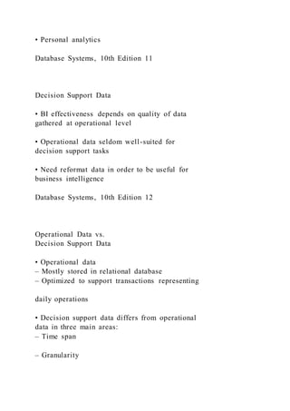 • Personal analytics
Database Systems, 10th Edition 11
Decision Support Data
• BI effectiveness depends on quality of data
gathered at operational level
• Operational data seldom well-suited for
decision support tasks
• Need reformat data in order to be useful for
business intelligence
Database Systems, 10th Edition 12
Operational Data vs.
Decision Support Data
• Operational data
– Mostly stored in relational database
– Optimized to support transactions representing
daily operations
• Decision support data differs from operational
data in three main areas:
– Time span
– Granularity
 