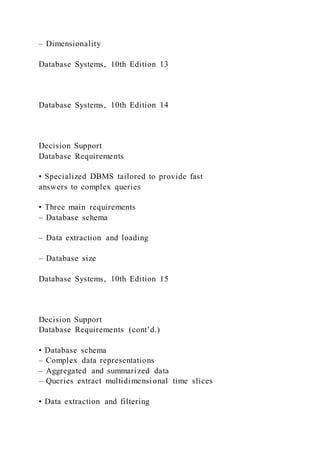 – Dimensionality
Database Systems, 10th Edition 13
Database Systems, 10th Edition 14
Decision Support
Database Requirements
• Specialized DBMS tailored to provide fast
answers to complex queries
• Three main requirements
– Database schema
– Data extraction and loading
– Database size
Database Systems, 10th Edition 15
Decision Support
Database Requirements (cont’d.)
• Database schema
– Complex data representations
– Aggregated and summarized data
– Queries extract multidimensional time slices
• Data extraction and filtering
 