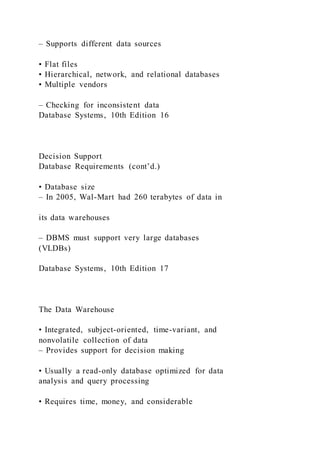 – Supports different data sources
• Flat files
• Hierarchical, network, and relational databases
• Multiple vendors
– Checking for inconsistent data
Database Systems, 10th Edition 16
Decision Support
Database Requirements (cont’d.)
• Database size
– In 2005, Wal-Mart had 260 terabytes of data in
its data warehouses
– DBMS must support very large databases
(VLDBs)
Database Systems, 10th Edition 17
The Data Warehouse
• Integrated, subject-oriented, time-variant, and
nonvolatile collection of data
– Provides support for decision making
• Usually a read-only database optimized for data
analysis and query processing
• Requires time, money, and considerable
 