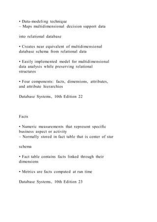 • Data-modeling technique
– Maps multidimensional decision support data
into relational database
• Creates near equivalent of multidimensional
database schema from relational data
• Easily implemented model for multidimensional
data analysis while preserving relational
structures
• Four components: facts, dimensions, attributes,
and attribute hierarchies
Database Systems, 10th Edition 22
Facts
• Numeric measurements that represent specific
business aspect or activity
– Normally stored in fact table that is center of star
schema
• Fact table contains facts linked through their
dimensions
• Metrics are facts computed at run time
Database Systems, 10th Edition 23
 