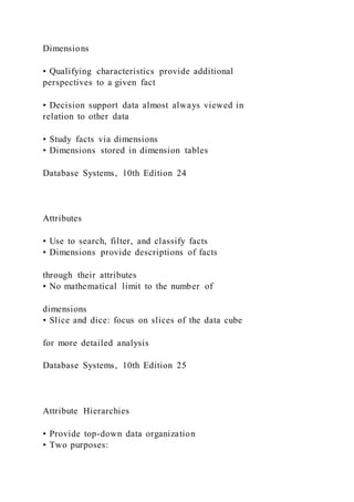 Dimensions
• Qualifying characteristics provide additional
perspectives to a given fact
• Decision support data almost always viewed in
relation to other data
• Study facts via dimensions
• Dimensions stored in dimension tables
Database Systems, 10th Edition 24
Attributes
• Use to search, filter, and classify facts
• Dimensions provide descriptions of facts
through their attributes
• No mathematical limit to the number of
dimensions
• Slice and dice: focus on slices of the data cube
for more detailed analysis
Database Systems, 10th Edition 25
Attribute Hierarchies
• Provide top-down data organization
• Two purposes:
 