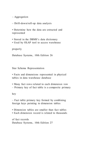 – Aggregation
– Drill-down/roll-up data analysis
• Determine how the data are extracted and
represented
• Stored in the DBMS’s data dictionary
• Used by OLAP tool to access warehouse
properly
Database Systems, 10th Edition 26
Star Schema Representation
• Facts and dimensions represented in physical
tables in data warehouse database
• Many fact rows related to each dimension row
– Primary key of fact table is a composite primary
key
– Fact table primary key formed by combining
foreign keys pointing to dimension tables
• Dimension tables are smaller than fact tables
• Each dimension record is related to thousands
of fact records
Database Systems, 10th Edition 27
 