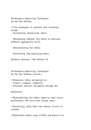 Performance-Improving Techniques
for the Star Schema
• Four techniques to optimize data warehouse
design:
– Normalizing dimensional tables
– Maintaining multiple fact tables to represent
different aggregation levels
– Denormalizing fact tables
– Partitioning and replicating tables
Database Systems, 10th Edition 28
Performance-Improving Techniques
for the Star Schema (cont’d.)
• Dimension tables normalized to:
– Achieve semantic simplicity
– Facilitate end-user navigation through the
dimensions
• Denormalizing fact tables improves data access
performance and saves data storage space
• Partitioning splits table into subsets of rows or
columns
• Replication makes copy of table and places it in
 
