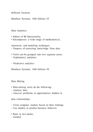 different location
Database Systems, 10th Edition 29
Data Analytics
• Subset of BI functionality
• Encompasses a wide range of mathematical,
statistical, and modeling techniques
– Purpose of extracting knowledge from data
• Tools can be grouped into two separate areas:
– Explanatory analytics
– Predictive analytics
Database Systems, 10th Edition 30
Data Mining
• Data-mining tools do the following:
– Analyze data
– Uncover problems or opportunities hidden in
data relationships
– Form computer models based on their findings
– Use models to predict business behavior
• Runs in two modes
– Guided
 