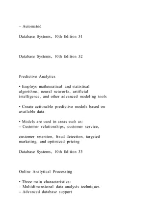 – Automated
Database Systems, 10th Edition 31
Database Systems, 10th Edition 32
Predictive Analytics
• Employs mathematical and statistical
algorithms, neural networks, artificial
intelligence, and other advanced modeling tools
• Create actionable predictive models based on
available data
• Models are used in areas such as:
– Customer relationships, customer service,
customer retention, fraud detection, targeted
marketing, and optimized pricing
Database Systems, 10th Edition 33
Online Analytical Processing
• Three main characteristics:
– Multidimensional data analysis techniques
– Advanced database support
 