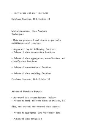 – Easy-to-use end-user interfaces
Database Systems, 10th Edition 34
Multidimensional Data Analysis
Techniques
• Data are processed and viewed as part of a
multidimensional structure
• Augmented by the following functions:
– Advanced data presentation functions
– Advanced data aggregation, consolidation, and
classification functions
– Advanced computational functions
– Advanced data modeling functions
Database Systems, 10th Edition 35
Advanced Database Support
• Advanced data access features include:
– Access to many different kinds of DBMSs, flat
files, and internal and external data sources
– Access to aggregated data warehouse data
– Advanced data navigation
 