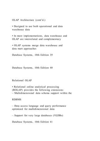OLAP Architecture (cont’d.)
• Designed to use both operational and data
warehouse data
• In most implementations, data warehouse and
OLAP are interrelated and complementary
• OLAP systems merge data warehouse and
data mart approaches
Database Systems, 10th Edition 39
Database Systems, 10th Edition 40
Relational OLAP
• Relational online analytical processing
(ROLAP) provides the following extensions:
– Multidimensional data schema support within the
RDBMS
– Data access language and query performance
optimized for multidimensional data
– Support for very large databases (VLDBs)
Database Systems, 10th Edition 41
 