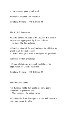 – Last column gets grand total
• Order of column list important
Database Systems, 10th Edition 46
The CUBE Extension
• CUBE extension used with GROUP BY clause
to generate aggregates by listed columns
– Includes the last column
• Enables subtotal for each column in addition to
grand total for last column
– Useful when you want to compute all possible
subtotals within groupings
• Cross-tabulations are good candidates for
application of CUBE extension
Database Systems, 10th Edition 47
Materialized Views
• A dynamic table that contains SQL query
command to generate rows
– Also contains the actual rows
• Created the first time query is run and summary
rows are stored in table
 