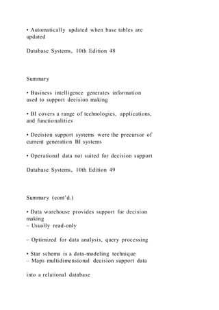 • Automatically updated when base tables are
updated
Database Systems, 10th Edition 48
Summary
• Business intelligence generates information
used to support decision making
• BI covers a range of technologies, applications,
and functionalities
• Decision support systems were the precursor of
current generation BI systems
• Operational data not suited for decision support
Database Systems, 10th Edition 49
Summary (cont’d.)
• Data warehouse provides support for decision
making
– Usually read-only
– Optimized for data analysis, query processing
• Star schema is a data-modeling technique
– Maps multidimensional decision support data
into a relational database
 