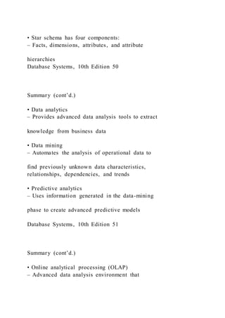 • Star schema has four components:
– Facts, dimensions, attributes, and attribute
hierarchies
Database Systems, 10th Edition 50
Summary (cont’d.)
• Data analytics
– Provides advanced data analysis tools to extract
knowledge from business data
• Data mining
– Automates the analysis of operational data to
find previously unknown data characteristics,
relationships, dependencies, and trends
• Predictive analytics
– Uses information generated in the data-mining
phase to create advanced predictive models
Database Systems, 10th Edition 51
Summary (cont’d.)
• Online analytical processing (OLAP)
– Advanced data analysis environment that
 