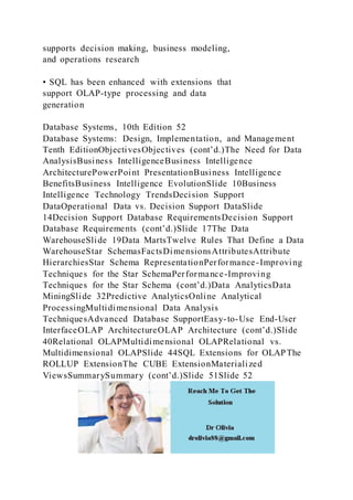supports decision making, business modeling,
and operations research
• SQL has been enhanced with extensions that
support OLAP-type processing and data
generation
Database Systems, 10th Edition 52
Database Systems: Design, Implementation, and Management
Tenth EditionObjectivesObjectives (cont’d.)The Need for Data
AnalysisBusiness IntelligenceBusiness Intelligence
ArchitecturePowerPoint PresentationBusiness Intelligence
BenefitsBusiness Intelligence EvolutionSlide 10Business
Intelligence Technology TrendsDecision Support
DataOperational Data vs. Decision Support DataSlide
14Decision Support Database RequirementsDecision Support
Database Requirements (cont’d.)Slide 17The Data
WarehouseSlide 19Data MartsTwelve Rules That Define a Data
WarehouseStar SchemasFactsDimensionsAttributesAttribute
HierarchiesStar Schema RepresentationPerformance-Improving
Techniques for the Star SchemaPerformance-Improving
Techniques for the Star Schema (cont’d.)Data AnalyticsData
MiningSlide 32Predictive AnalyticsOnline Analytical
ProcessingMultidimensional Data Analysis
TechniquesAdvanced Database SupportEasy-to-Use End-User
InterfaceOLAP ArchitectureOLAP Architecture (cont’d.)Slide
40Relational OLAPMultidimensional OLAPRelational vs.
Multidimensional OLAPSlide 44SQL Extensions for OLAPThe
ROLLUP ExtensionThe CUBE ExtensionMaterialized
ViewsSummarySummary (cont’d.)Slide 51Slide 52
 