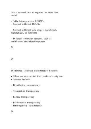 over a network but all support the same data
model
• Fully heterogeneous DDBMSs
– Support different DBMSs
– Support different data models (relational,
hierarchical, or network)
– Different computer systems, such as
mainframes and microcomputers
28
29
Distributed Database Transparency Features
• Allow end user to feel like database’s only user
• Features include:
– Distribution transparency
– Transaction transparency
– Failure transparency
– Performance transparency
– Heterogeneity transparency
30
 