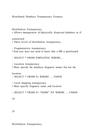 Distributed Database Transparency Features
Distribution Transparency
• Allows management of physically dispersed database as if
centralized
• Three levels of distribution transparency:
– Fragmentation transparency
• End user does not need to know that a DB is partitioned
– SELECT * FROM EMPLOYEE WHERE…
– Location transparency
• Must specify the database fragment names but not the
location
– SELECT * FROM E1 WHERE … UNION
– Local mapping transparency
• Must specify fragment name and location
– SELECT * FROM E1 “NODE” NY WHERE … UNION
34
35
Distribution Transparency
 