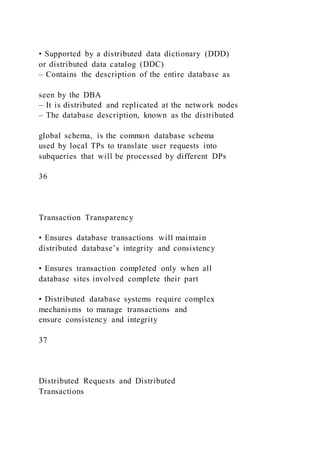 • Supported by a distributed data dictionary (DDD)
or distributed data catalog (DDC)
– Contains the description of the entire database as
seen by the DBA
– It is distributed and replicated at the network nodes
– The database description, known as the distributed
global schema, is the common database schema
used by local TPs to translate user requests into
subqueries that will be processed by different DPs
36
Transaction Transparency
• Ensures database transactions will maintain
distributed database’s integrity and consistency
• Ensures transaction completed only when all
database sites involved complete their part
• Distributed database systems require complex
mechanisms to manage transactions and
ensure consistency and integrity
37
Distributed Requests and Distributed
Transactions
 