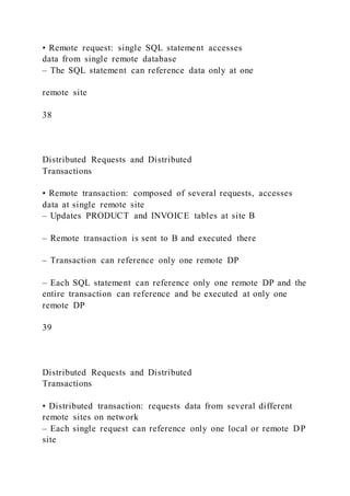 • Remote request: single SQL statement accesses
data from single remote database
– The SQL statement can reference data only at one
remote site
38
Distributed Requests and Distributed
Transactions
• Remote transaction: composed of several requests, accesses
data at single remote site
– Updates PRODUCT and INVOICE tables at site B
– Remote transaction is sent to B and executed there
– Transaction can reference only one remote DP
– Each SQL statement can reference only one remote DP and the
entire transaction can reference and be executed at only one
remote DP
39
Distributed Requests and Distributed
Transactions
• Distributed transaction: requests data from several different
remote sites on network
– Each single request can reference only one local or remote DP
site
 