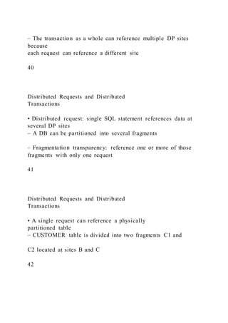 – The transaction as a whole can reference multiple DP sites
because
each request can reference a different site
40
Distributed Requests and Distributed
Transactions
• Distributed request: single SQL statement references data at
several DP sites
– A DB can be partitioned into several fragments
– Fragmentation transparency: reference one or more of those
fragments with only one request
41
Distributed Requests and Distributed
Transactions
• A single request can reference a physically
partitioned table
– CUSTOMER table is divided into two fragments C1 and
C2 located at sites B and C
42
 