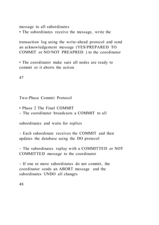 message to all subordinates
• The subordinates receive the message, write the
transaction log using the write-ahead protocol and send
an acknowledgement message (YES/PREPARED TO
COMMIT or NO/NOT PREAPRED ) to the coordinator
• The coordinator make sure all nodes are ready to
commit or it aborts the action
47
Two-Phase Commit Protocol
• Phase 2 The Final COMMIT
– The coordinator broadcasts a COMMIT to all
subordinates and waits for replies
– Each subordinate receives the COMMIT and then
updates the database using the DO protocol
– The subordinates replay with a COMMITTED or NOT
COMMITTED message to the coordinator
– If one or more subordinates do not commit, the
coordinator sends an ABORT message and the
subordinates UNDO all changes
48
 