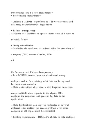 Performance and Failure Transparency
• Performance transparency
– Allows a DDBMS to perform as if it were a centralized
database; no performance degradation
• Failure transparency
– System will continue to operate in the case of a node or
network failure
• Query optimization
– Minimize the total cost associated with the execution of
a request (CPU, communication, I/O)
49
Performance and Failure Transparency
• In a DDBMS, transactions are distributed among
multiple nodes. Determining what data are being used
becomes more complex
– Data distribution: determine which fragment to access,
create multiple data requests to the chosen DPs,
combine the responses and present the data to the
application
– Data Replication: data may be replicated at several
different sites making the access problem even more
complex as all copies must be consistent
• Replica transparency - DDBMS’s ability to hide multiple
 