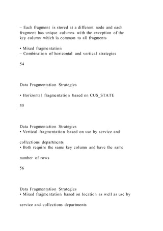 – Each fragment is stored at a different node and each
fragment has unique columns with the exception of the
key column which is common to all fragments
• Mixed fragmentation
– Combination of horizontal and vertical strategies
54
Data Fragmentation Strategies
• Horizontal fragmentation based on CUS_STATE
55
Data Fragmentation Strategies
• Vertical fragmentation based on use by service and
collections departments
• Both require the same key column and have the same
number of rows
56
Data Fragmentation Strategies
• Mixed fragmentation based on location as well as use by
service and collections departments
 
