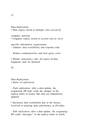 57
Data Replication
• Data copies stored at multiple sites served by
computer network
• Fragment copies stored at several sites to serve
specific information requirements
– Enhance data availability and response time
– Reduce communication and total query costs
• Mutual consistency rule: all copies of data
fragments must be identical
58
Data Replication
• Styles of replication
– Push replication: after a data update, the
originating DP node sends the changes to the
replica nodes to ensure that data are immediately
updated
• Decreases data availability due to the latency
involved in ensuring data consistemcy at all nodes
– Pull replication: after a data update, the originating
DP sends “messages” to the replica nodes to notify
 
