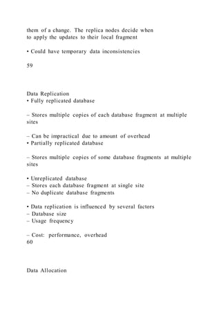 them of a change. The replica nodes decide when
to apply the updates to their local fragment
• Could have temporary data inconsistencies
59
Data Replication
• Fully replicated database
– Stores multiple copies of each database fragment at multiple
sites
– Can be impractical due to amount of overhead
• Partially replicated database
– Stores multiple copies of some database fragments at multiple
sites
• Unreplicated database
– Stores each database fragment at single site
– No duplicate database fragments
• Data replication is influenced by several factors
– Database size
– Usage frequency
– Cost: performance, overhead
60
Data Allocation
 