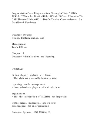 FragmentationData Fragmentation StrategiesSlide 55Slide
56Slide 57Data ReplicationSlide 59Slide 60Data AllocationThe
CAP TheoremSlide 63C. J. Date’s Twelve Commandments for
Distributed Databases
Database Systems:
Design, Implementation, and
Management
Tenth Edition
Chapter 15
Database Administration and Security
Objectives
In this chapter, students will learn:
• That data are a valuable business asset
requiring careful management
• How a database plays a critical role in an
organization
• That the introduction of a DBMS has important
technological, managerial, and cultural
consequences for an organization
Database Systems, 10th Edition 2
 