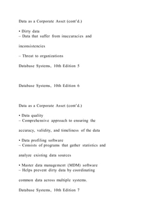 Data as a Corporate Asset (cont’d.)
• Dirty data
– Data that suffer from inaccuracies and
inconsistencies
– Threat to organizations
Database Systems, 10th Edition 5
Database Systems, 10th Edition 6
Data as a Corporate Asset (cont’d.)
• Data quality
– Comprehensive approach to ensuring the
accuracy, validity, and timeliness of the data
• Data profiling software
– Consists of programs that gather statistics and
analyze existing data sources
• Master data management (MDM) software
– Helps prevent dirty data by coordinating
common data across multiple systems.
Database Systems, 10th Edition 7
 
