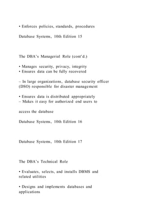 • Enforces policies, standards, procedures
Database Systems, 10th Edition 15
The DBA’s Managerial Role (cont’d.)
• Manages security, privacy, integrity
• Ensures data can be fully recovered
– In large organizations, database security officer
(DSO) responsible for disaster management
• Ensures data is distributed appropriately
– Makes it easy for authorized end users to
access the database
Database Systems, 10th Edition 16
Database Systems, 10th Edition 17
The DBA’s Technical Role
• Evaluates, selects, and installs DBMS and
related utilities
• Designs and implements databases and
applications
 