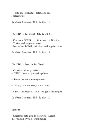 • Tests and evaluates databases and
applications
Database Systems, 10th Edition 18
The DBA’s Technical Role (cont’d.)
• Operates DBMS, utilities, and applications
• Trains and supports users
• Maintains DBMS, utilities, and applications
Database Systems, 10th Edition 19
The DBA’s Role in the Cloud
• Cloud services provide:
– DBMS installation and updates
– Server/network management
– Backup and recovery operations
• DBA’s managerial role is largely unchanged
Database Systems, 10th Edition 20
Security
• Securing data entails securing overall
information system architecture
 