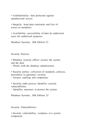 • Confidentiality: data protected against
unauthorized access
• Integrity: keep data consistent and free of
errors or anomalies
• Availability: accessibility of data by authorized
users for authorized purposes
Database Systems, 10th Edition 21
Security Policies
• Database security officer secures the system
and the data
– Works with the database administrator
• Security policy: collection of standards, policies,
procedures to guarantee security
– Ensures auditing and compliance
• Security audit process identifies security
vulnerabilities
– Identifies measures to protect the system
Database Systems, 10th Edition 22
Security Vulnerabilities
• Security vulnerability: weakness in a system
component
 