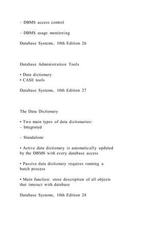 – DBMS access control
– DBMS usage monitoring
Database Systems, 10th Edition 26
Database Administration Tools
• Data dictionary
• CASE tools
Database Systems, 10th Edition 27
The Data Dictionary
• Two main types of data dictionaries:
– Integrated
– Standalone
• Active data dictionary is automatically updated
by the DBMS with every database access
• Passive data dictionary requires running a
batch process
• Main function: store description of all objects
that interact with database
Database Systems, 10th Edition 28
 