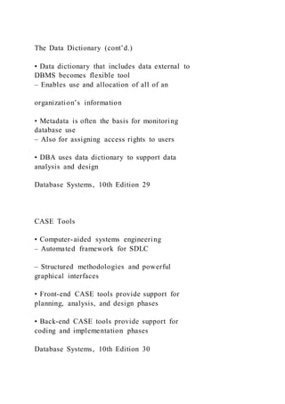 The Data Dictionary (cont’d.)
• Data dictionary that includes data external to
DBMS becomes flexible tool
– Enables use and allocation of all of an
organization’s information
• Metadata is often the basis for monitoring
database use
– Also for assigning access rights to users
• DBA uses data dictionary to support data
analysis and design
Database Systems, 10th Edition 29
CASE Tools
• Computer-aided systems engineering
– Automated framework for SDLC
– Structured methodologies and powerful
graphical interfaces
• Front-end CASE tools provide support for
planning, analysis, and design phases
• Back-end CASE tools provide support for
coding and implementation phases
Database Systems, 10th Edition 30
 