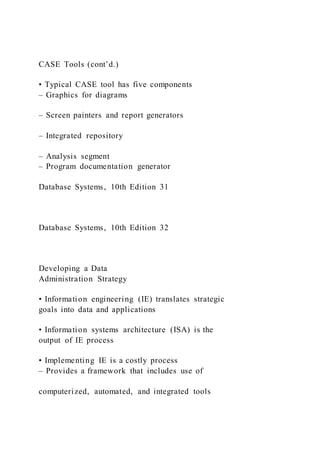 CASE Tools (cont’d.)
• Typical CASE tool has five components
– Graphics for diagrams
– Screen painters and report generators
– Integrated repository
– Analysis segment
– Program documentation generator
Database Systems, 10th Edition 31
Database Systems, 10th Edition 32
Developing a Data
Administration Strategy
• Information engineering (IE) translates strategic
goals into data and applications
• Information systems architecture (ISA) is the
output of IE process
• Implementing IE is a costly process
– Provides a framework that includes use of
computerized, automated, and integrated tools
 