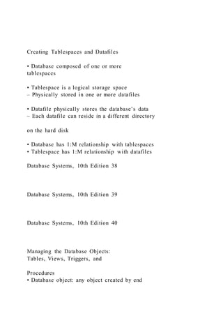 Creating Tablespaces and Datafiles
• Database composed of one or more
tablespaces
• Tablespace is a logical storage space
– Physically stored in one or more datafiles
• Datafile physically stores the database’s data
– Each datafile can reside in a different directory
on the hard disk
• Database has 1:M relationship with tablespaces
• Tablespace has 1:M relationship with datafiles
Database Systems, 10th Edition 38
Database Systems, 10th Edition 39
Database Systems, 10th Edition 40
Managing the Database Objects:
Tables, Views, Triggers, and
Procedures
• Database object: any object created by end
 