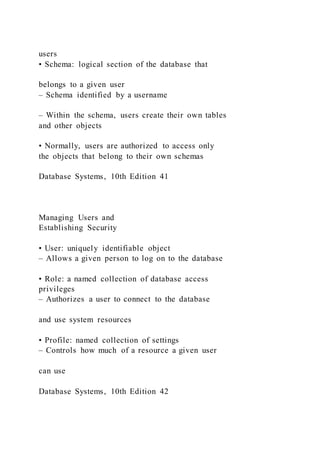 users
• Schema: logical section of the database that
belongs to a given user
– Schema identified by a username
– Within the schema, users create their own tables
and other objects
• Normally, users are authorized to access only
the objects that belong to their own schemas
Database Systems, 10th Edition 41
Managing Users and
Establishing Security
• User: uniquely identifiable object
– Allows a given person to log on to the database
• Role: a named collection of database access
privileges
– Authorizes a user to connect to the database
and use system resources
• Profile: named collection of settings
– Controls how much of a resource a given user
can use
Database Systems, 10th Edition 42
 