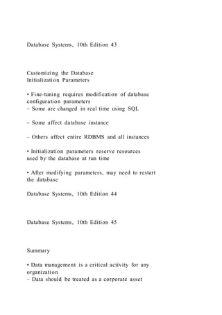 Database Systems, 10th Edition 43
Customizing the Database
Initialization Parameters
• Fine-tuning requires modification of database
configuration parameters
– Some are changed in real time using SQL
– Some affect database instance
– Others affect entire RDBMS and all instances
• Initialization parameters reserve resources
used by the database at run time
• After modifying parameters, may need to restart
the database
Database Systems, 10th Edition 44
Database Systems, 10th Edition 45
Summary
• Data management is a critical activity for any
organization
– Data should be treated as a corporate asset
 