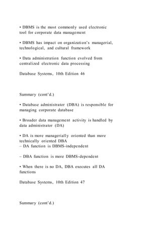 • DBMS is the most commonly used electronic
tool for corporate data management
• DBMS has impact on organization’s managerial,
technological, and cultural framework
• Data administration function evolved from
centralized electronic data processing
Database Systems, 10th Edition 46
Summary (cont’d.)
• Database administrator (DBA) is responsible for
managing corporate database
• Broader data management activity is handled by
data administrator (DA)
• DA is more managerially oriented than more
technically oriented DBA
– DA function is DBMS-independent
– DBA function is more DBMS-dependent
• When there is no DA, DBA executes all DA
functions
Database Systems, 10th Edition 47
Summary (cont’d.)
 